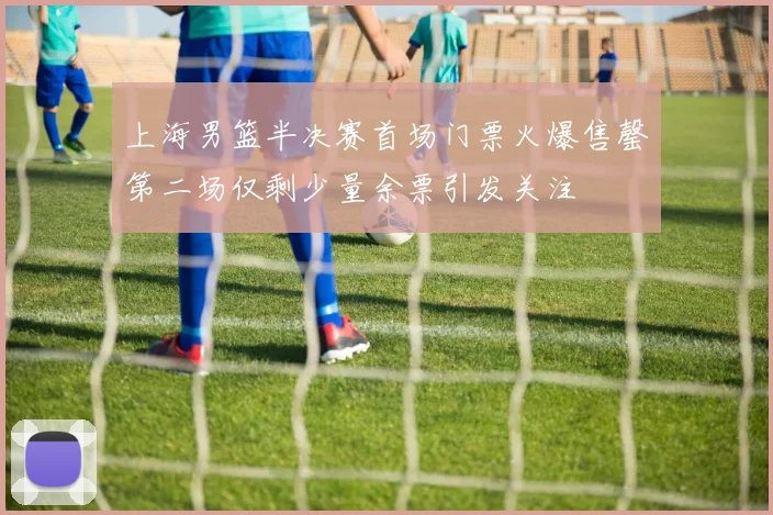上海男篮半决赛首场门票火爆售罄第二场仅剩少量余票引发关注