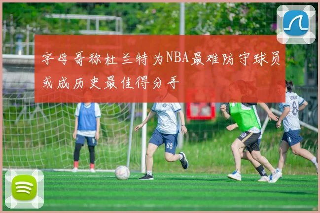 字母哥称杜兰特为NBA最难防守球员或成历史最佳得分手