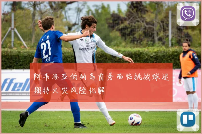 阿韦洛亚伯纳乌首秀面临挑战球迷期待火灾风险化解