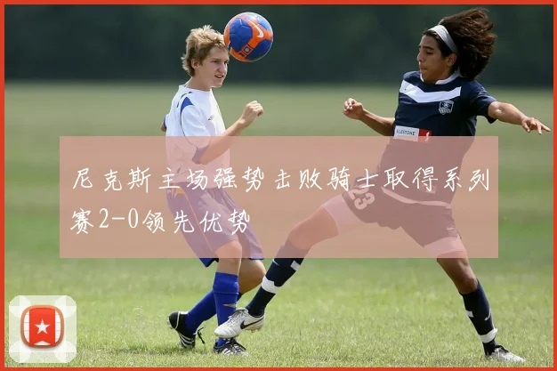尼克斯主场强势击败骑士取得系列赛2-0领先优势