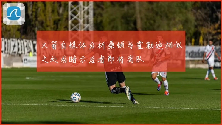 火箭自媒体分析桑顿与霍勒迪相似之处或暗示后者即将离队