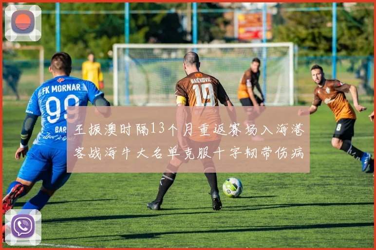 王振澳时隔13个月重返赛场入海港客战海牛大名单克服十字韧带伤病挑战