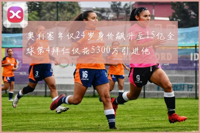 奥利塞年仅24岁身价飙升至15亿全球第4拜仁仅花5300万引进他