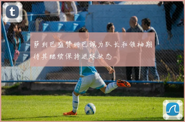 萨利巴盛赞姆巴佩为队长和领袖期待其继续保持进球状态