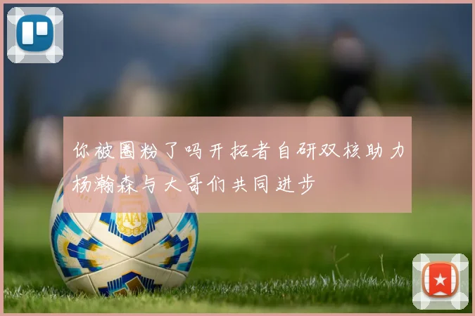 你被圈粉了吗开拓者自研双核助力杨瀚森与大哥们共同进步