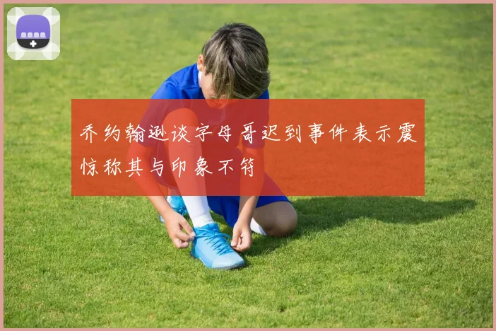 乔约翰逊谈字母哥迟到事件表示震惊称其与印象不符