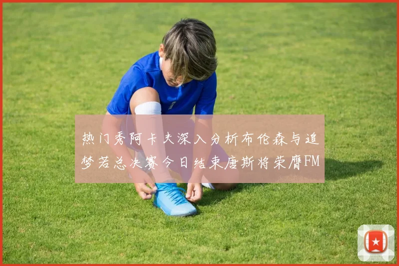 热门秀阿卡夫深入分析布伦森与追梦若总决赛今日结束唐斯将荣膺FMVP