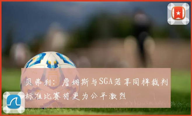 贝弗利：詹姆斯与SGA若享同样裁判标准比赛将更为公平激烈