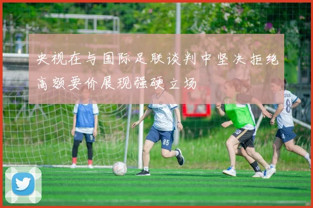 央视在与国际足联谈判中坚决拒绝高额要价展现强硬立场