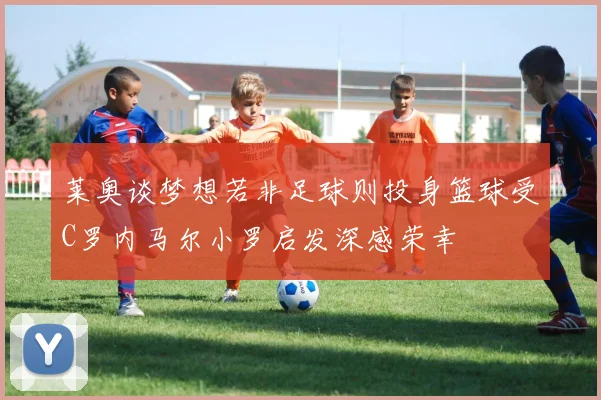 莱奥谈梦想若非足球则投身篮球受C罗内马尔小罗启发深感荣幸