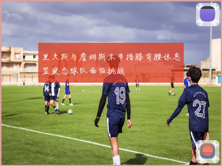 里夫斯与詹姆斯末节捂膝弯腰休息显疲态球队面临挑战