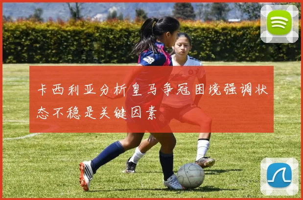卡西利亚分析皇马争冠困境强调状态不稳是关键因素