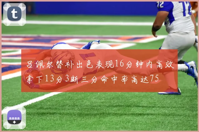 吕佩尔替补出色表现16分钟内高效拿下13分3断三分命中率高达75