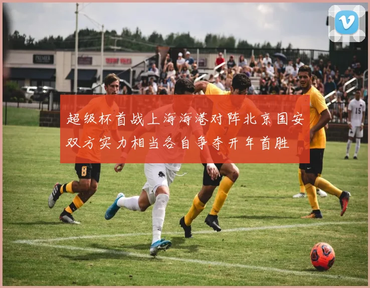 超级杯首战上海海港对阵北京国安双方实力相当各自争夺开年首胜