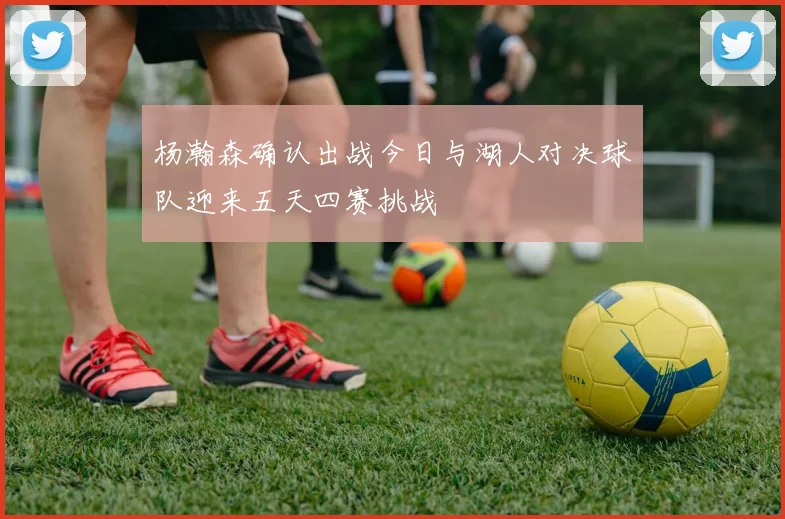 杨瀚森确认出战今日与湖人对决球队迎来五天四赛挑战