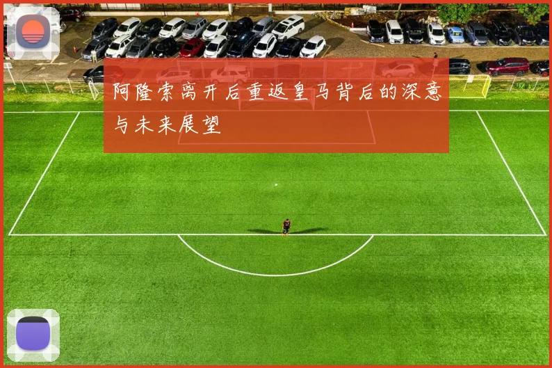 阿隆索离开后重返皇马背后的深意与未来展望