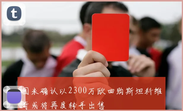 国米确认以2300万欧回购斯坦科维奇或将再度转手出售