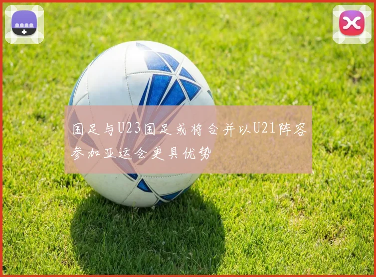 国足与U23国足或将合并以U21阵容参加亚运会更具优势