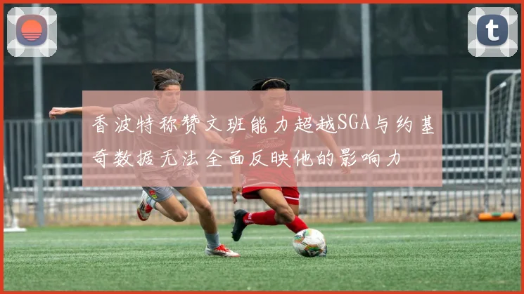 香波特称赞文班能力超越SGA与约基奇数据无法全面反映他的影响力