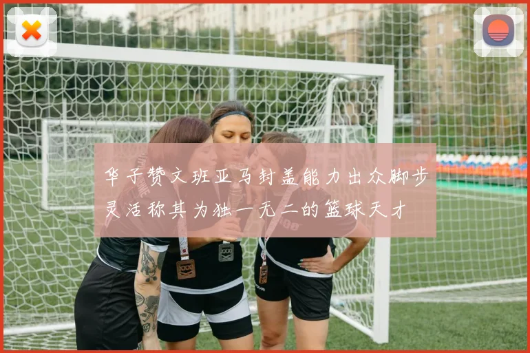 华子赞文班亚马封盖能力出众脚步灵活称其为独一无二的篮球天才