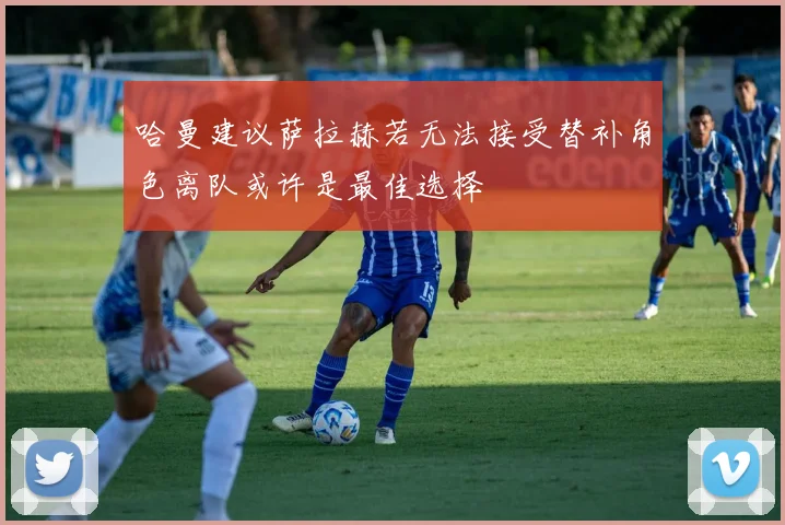 哈曼建议萨拉赫若无法接受替补角色离队或许是最佳选择