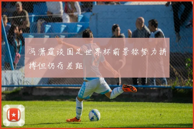 冯潇霆谈国足世界杯前景称努力拼搏但仍存差距