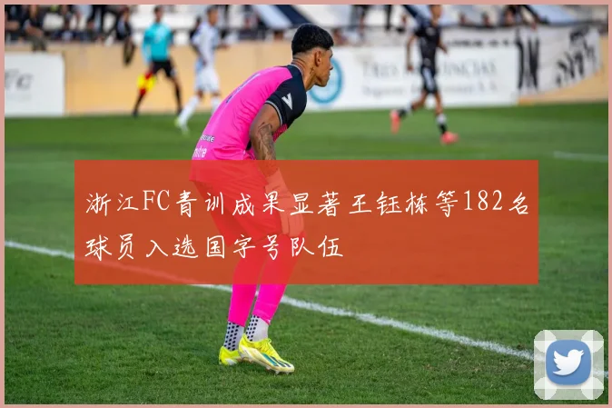 浙江FC青训成果显著王钰栋等182名球员入选国字号队伍
