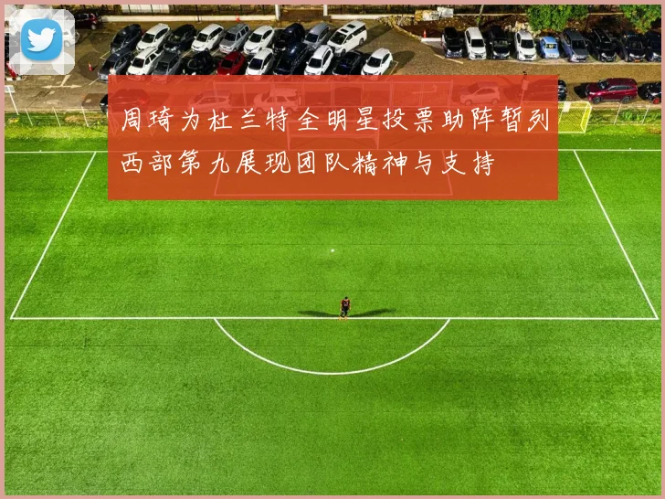 周琦为杜兰特全明星投票助阵暂列西部第九展现团队精神与支持