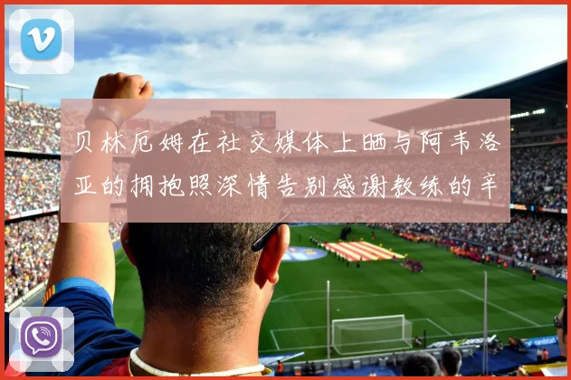 贝林厄姆在社交媒体上晒与阿韦洛亚的拥抱照深情告别感谢教练的辛勤付出